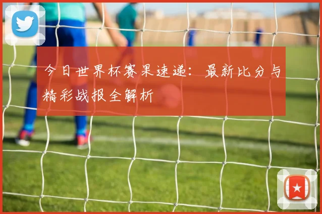 今日世界杯赛果速递：最新比分与精彩战报全解析