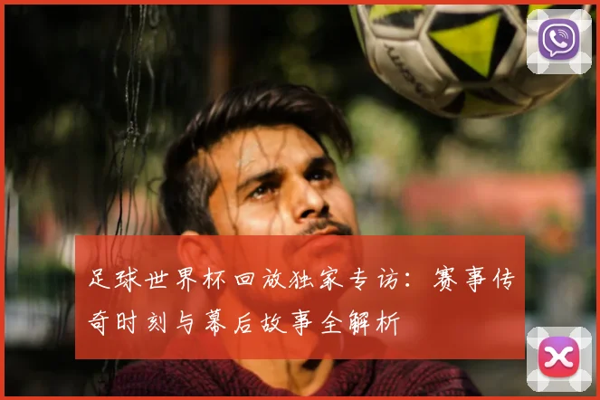 足球世界杯回放独家专访:赛事传奇时刻与幕后故事全解析