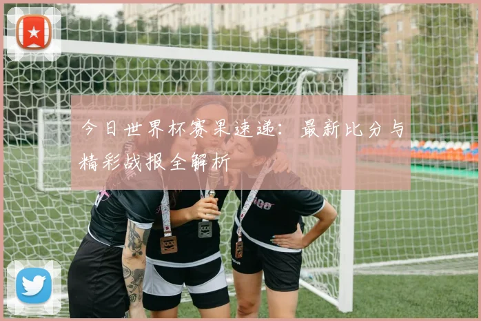 今日世界杯赛果速递：最新比分与精彩战报全解析