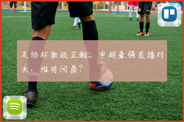 足协杯激战正酣：中超豪强直播对决，谁将问鼎？
