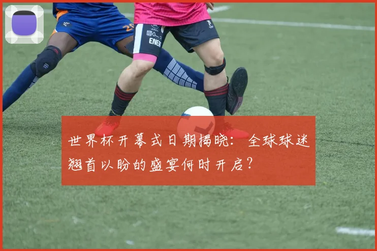 世界杯开幕式日期揭晓：全球球迷翘首以盼的盛宴何时开启？