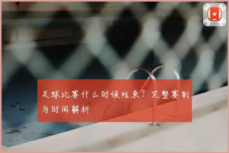 足球比赛什么时候结束?完整赛制与时间解析