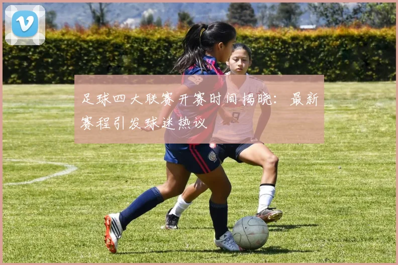 足球四大联赛开赛时间揭晓：最新赛程引发球迷热议