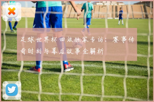 足球世界杯回放独家专访:赛事传奇时刻与幕后故事全解析