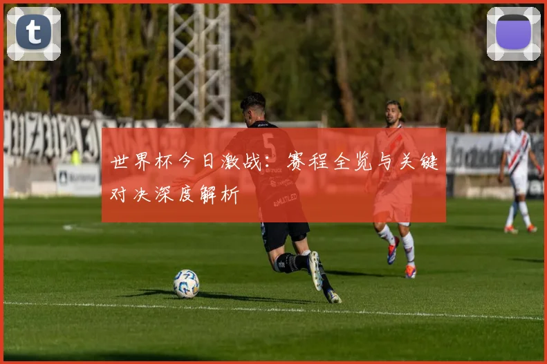 世界杯今日激战：赛程全览与关键对决深度解析