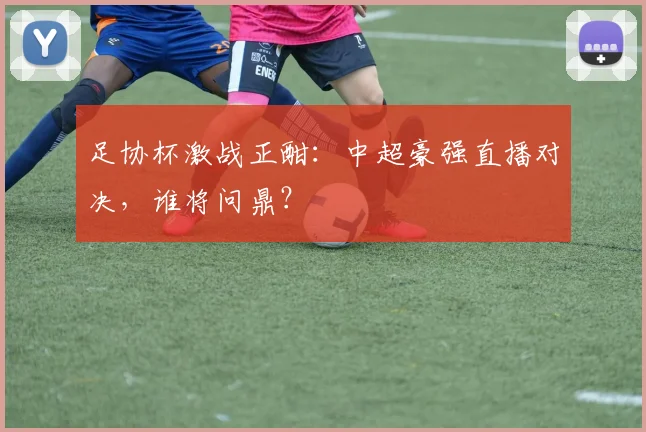 足协杯激战正酣：中超豪强直播对决，谁将问鼎？