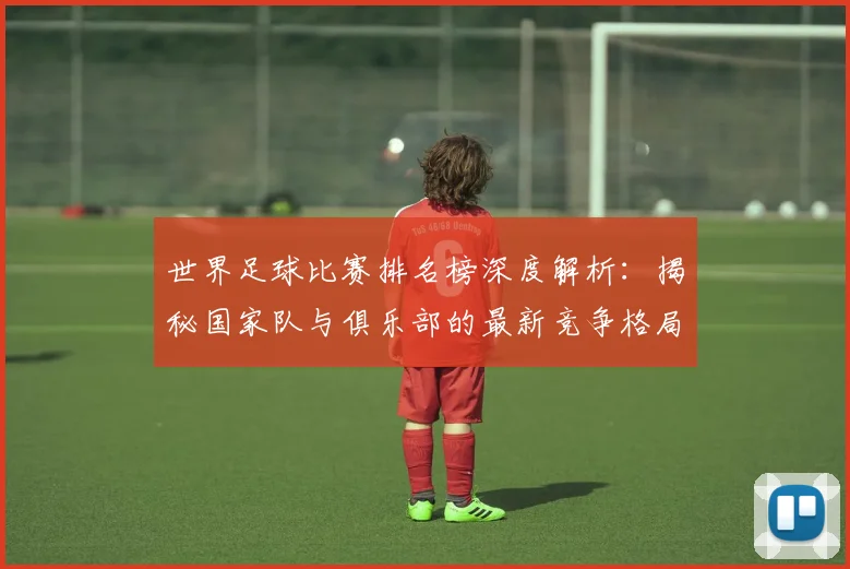 世界足球比赛排名榜深度解析：揭秘国家队与俱乐部的最新竞争格局_20260609201510