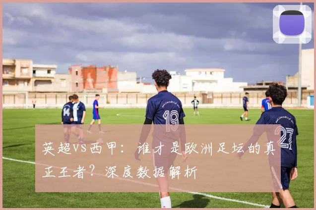 英超vs西甲：谁才是欧洲足坛的真正王者？深度数据解析